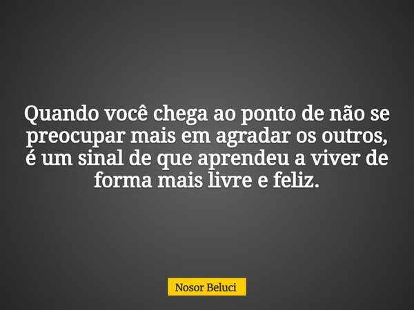 Quando você chega ao ponto de não se preocupar mais em agradar os outros, é um sinal de que aprendeu a viver de forma mais livre e feliz.... Frase de Nosor Beluci.