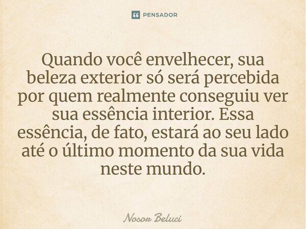 Quando você envelhecer, sua beleza exterior só será percebida por quem realmente conseguiu ver sua essência interior. Essa essência, de fato, estará ao seu lado... Frase de Nosor Beluci.