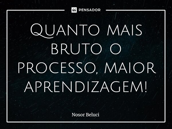 Quanto mais bruto o processo, maior aprendizagem!... Frase de Nosor Beluci.