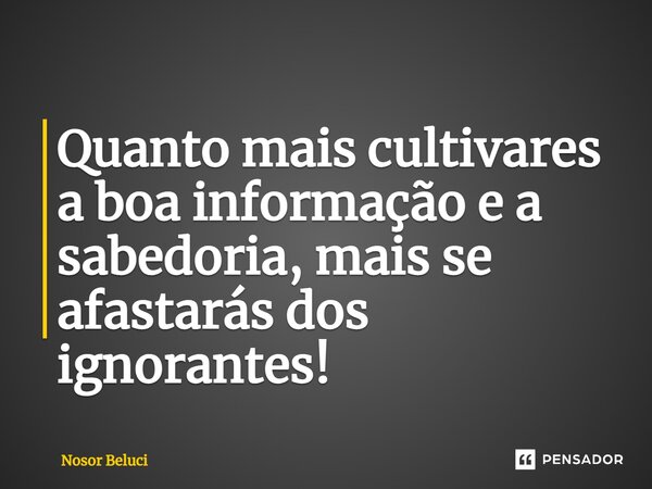 ⁠Quanto mais cultivares a boa informação e a sabedoria, mais se afastarás dos ignorantes!... Frase de Nosor Beluci.