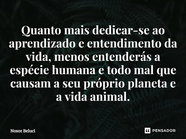 Quanto mais dedicar-se ao aprendizado e entendimento da vida, menos entenderás a espécie humana e todo mal que causam a seu próprio planeta e a vida animal.... Frase de Nosor Beluci.