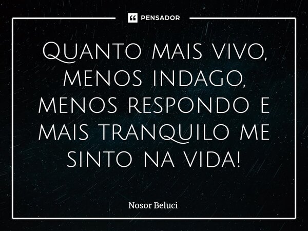 Quanto mais vivo, menos indago, menos respondo e mais tranquilo me sinto na vida!... Frase de Nosor Beluci.