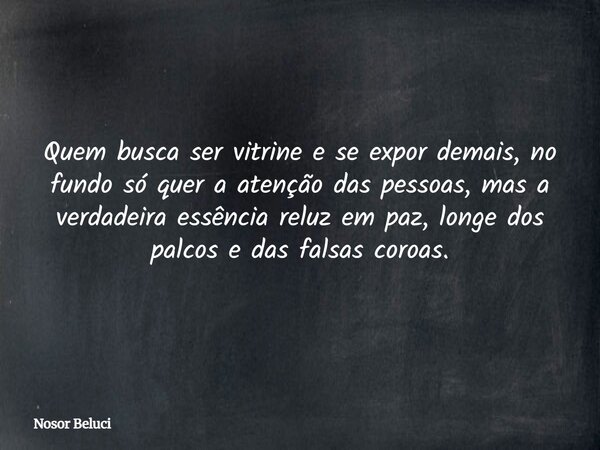 Quem busca ser vitrine e se expor demais, no fundo só quer a atenção das pessoas, mas a verdadeira essência reluz em paz, longe dos palcos e das falsas coroas.... Frase de Nosor Beluci.