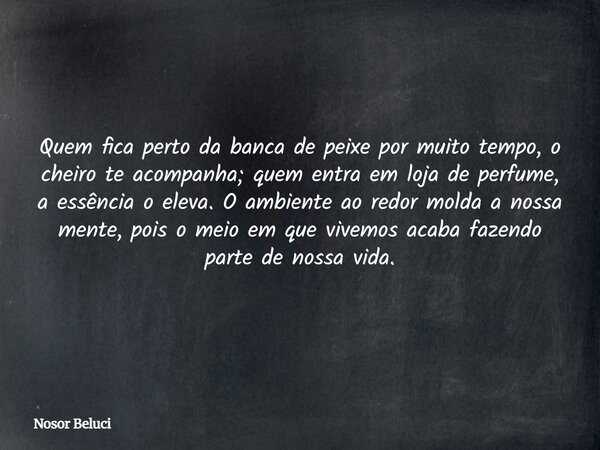 Quem fica perto da banca de peixe por muito tempo, o cheiro te acompanha; quem entra em loja de perfume, a essência o eleva. O ambiente ao redor molda a nossa m... Frase de Nosor Beluci.