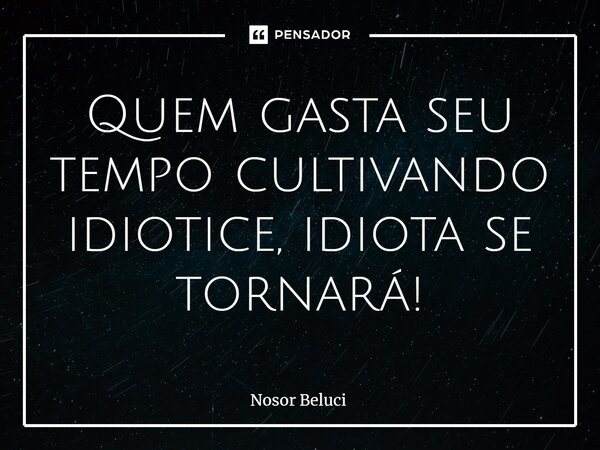 ⁠Quem gasta seu tempo cultivando idiotice, idiota se tornará!... Frase de Nosor Beluci.