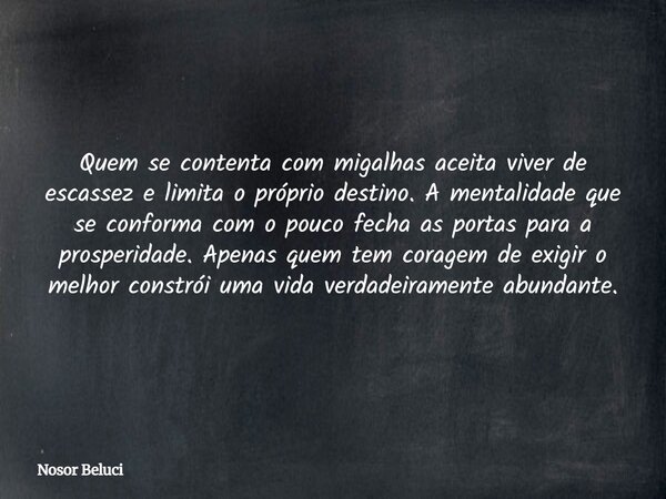 Quem se contenta com migalhas aceita viver de escassez e limita o próprio destino. A mentalidade que se conforma com o pouco fecha as portas para a prosperidade... Frase de Nosor Beluci.