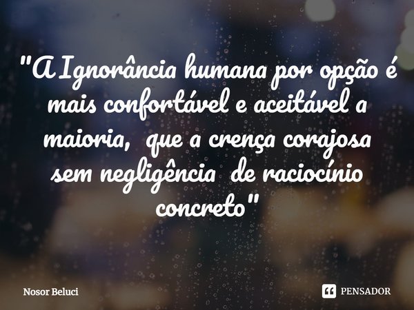 ⁠"A Ignorância humana por opção é mais confortável e aceitável a maioria, que a crença corajosa sem negligência de raciocínio concreto "... Frase de Nosor Beluci.