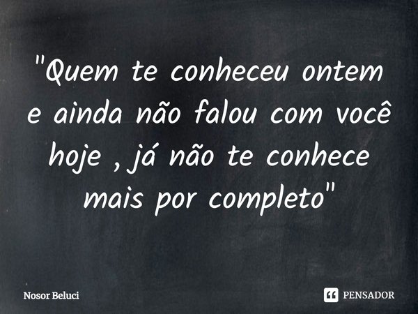 ⁠⁠"Quem te conheceu ontem e ainda não falou com você hoje , já não te conhece mais por completo "... Frase de Nosor Beluci.