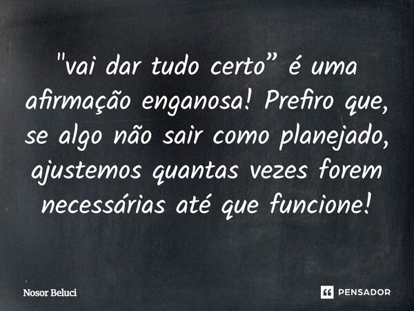 "vai dar tudo certo” é uma afirmação enganosa! Prefiro que, se algo não sair como planejado, ajustemos quantas vezes forem necessárias até que funcione!... Frase de Nosor Beluci.