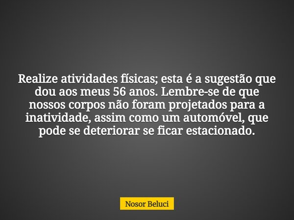Realize atividades físicas; esta é a sugestão que dou aos meus 56 anos. Lembre-se de que nossos corpos não foram projetados para a inatividade, assim como um au... Frase de Nosor Beluci.