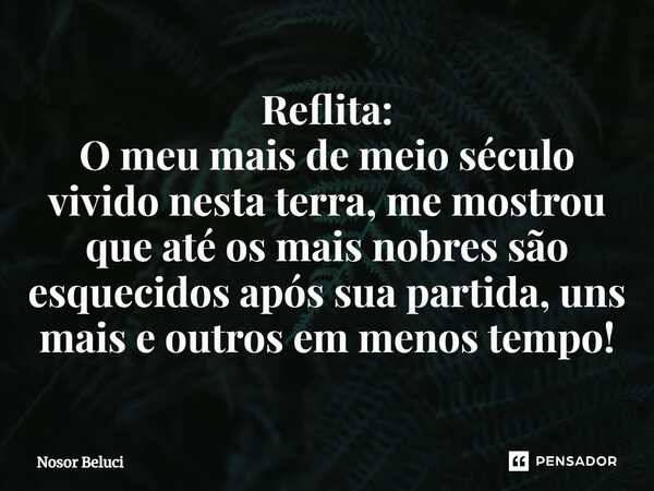 Reflita: O meu mais de meio século ⁠vivido nesta terra, me mostrou que até os mais nobres são esquecidos após sua partida, uns mais e outros em menos tempo!... Frase de Nosor Beluci.
