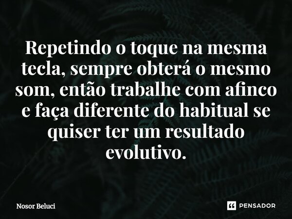 ⁠Repetindo o toque na mesma tecla, sempre obterá o mesmo som, então trabalhe com afinco e faça diferente do habitual se quiser ter um resultado evolutivo.... Frase de Nosor Beluci.