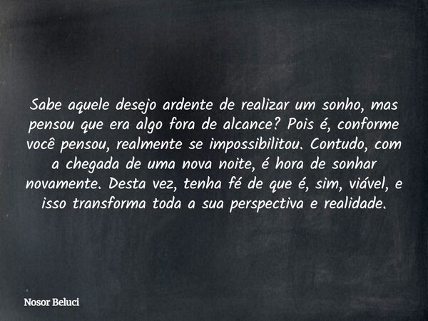Sabe aquele desejo ardente de realizar um sonho, mas pensou que era algo fora de alcance? Pois é, conforme você pensou, realmente se impossibilitou. Contudo, co... Frase de Nosor Beluci.