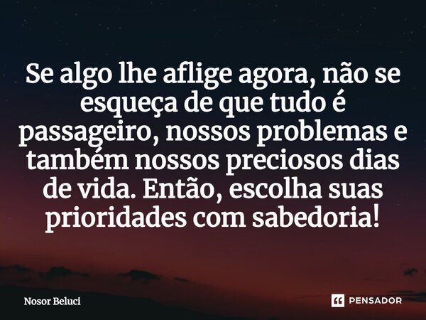 Se algo lhe aflige agora, não se esqueça de que tudo é passageiro, nossos problemas e também nossos preciosos dias de vida. Então, escolha suas prioridades com ... Frase de Nosor Beluci.