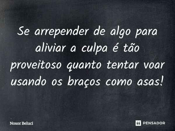 ⁠Se arrepender de algo para aliviar a culpa é tão proveitoso quanto tentar voar usando os braços como asas!... Frase de Nosor Beluci.