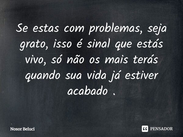 ⁠Se estas com problemas, seja grato, isso é sinal que estás vivo, só não os mais terás quando sua vida já estiver acabado .... Frase de Nosor Beluci.