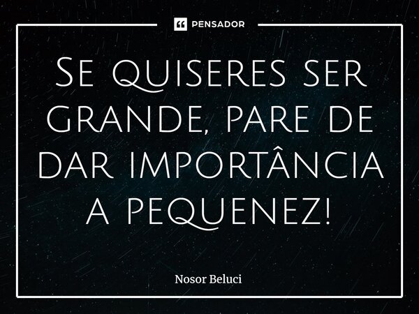 ⁠Se quiseres ser grande, pare de dar importância a pequenez!... Frase de Nosor Beluci.
