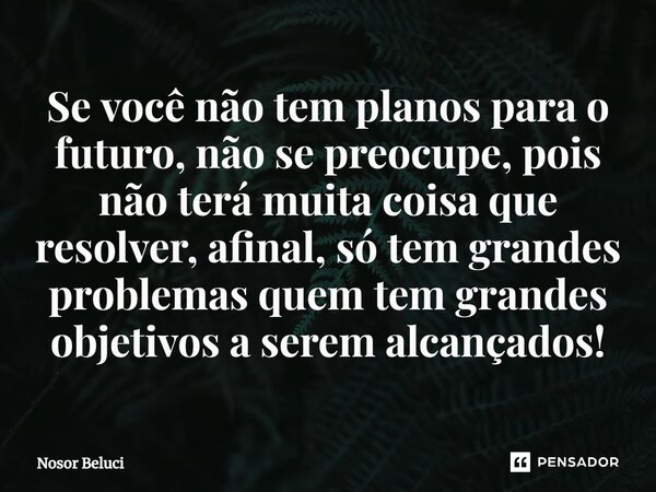 Se você não tem planos para o futuro, não se preocupe, pois não terá muita coisa que resolver, afinal, só tem grandes problemas quem tem grandes objetivos a ser... Frase de Nosor Beluci.