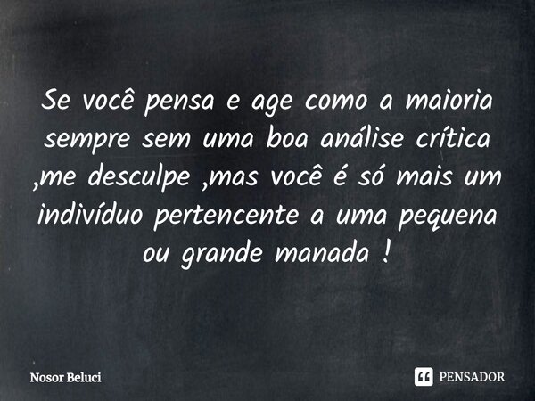 Se você pensa e age como a maioria sempre sem uma boa análise crítica ,me desculpe ,mas você é só mais um indivíduo pertencente a uma pequena ou grande manada !... Frase de Nosor Beluci.