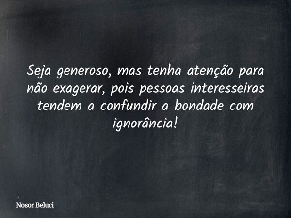 Seja generoso, mas tenha atenção para não exagerar, pois pessoas interesseiras tendem a confundir a bondade com ignorância!... Frase de Nosor Beluci.