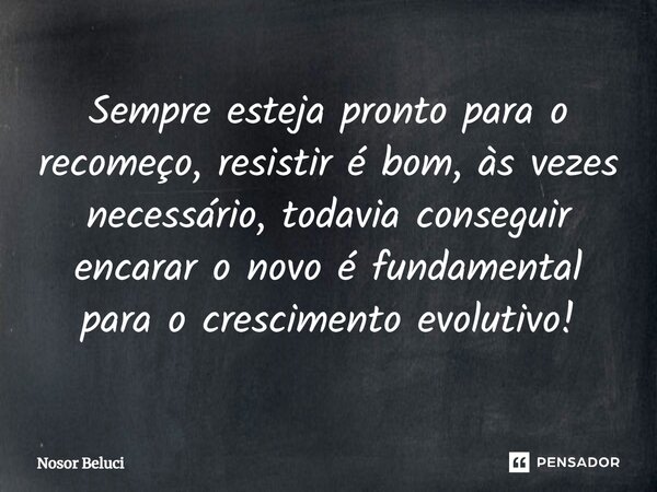 Sempre esteja pronto para o recomeço, resistir é bom, às vezes necessário, todavia conseguir encarar o novo é fundamental para o crescimento evolutivo!... Frase de Nosor Beluci.