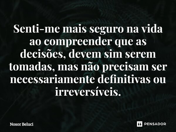 ⁠Senti-me mais seguro na vida ao compreender que as decisões, devem sim serem tomadas, mas não precisam ser necessariamente definitivas ou irreversíveis.... Frase de Nosor Beluci.