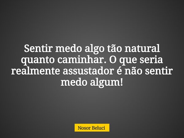 Sentir medo algo tão natural quanto caminhar. O que seria realmente assustador é não sentir medo algum!... Frase de Nosor Beluci.