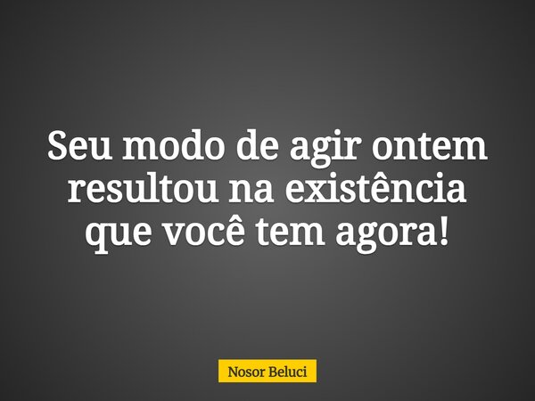Seu modo de agir ontem resultou na existência que você tem agora!... Frase de Nosor Beluci.