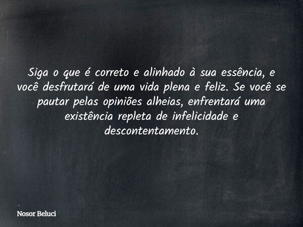 Siga o que é correto e alinhado à sua essência, e você desfrutará de uma vida plena e feliz. Se você se pautar pelas opiniões alheias, enfrentará uma existência... Frase de Nosor Beluci.
