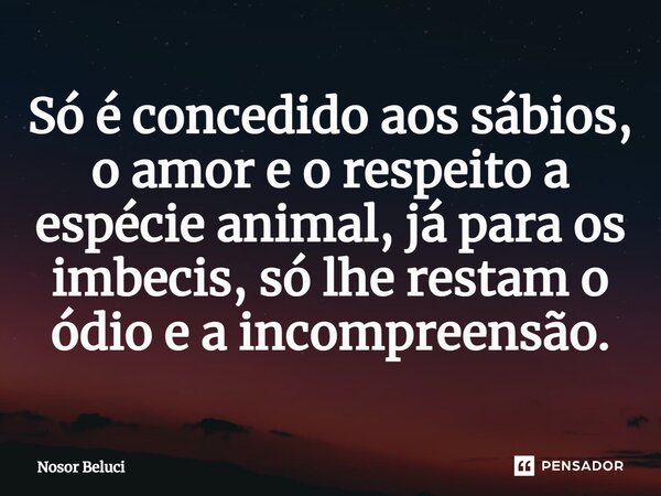 Só é concedido aos sábios, o amor e o respeito a espécie animal, já para os imbecis, só lhe restam o ódio e a incompreensão.... Frase de Nosor Beluci.