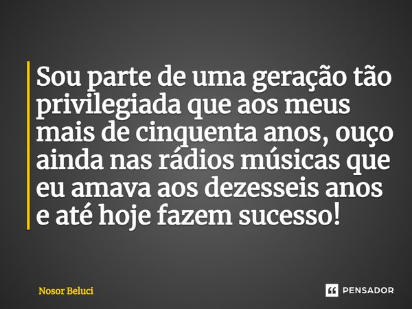 Sou parte de uma geração tão privilegiada ⁠que aos meus mais de cinquenta anos, ouço ainda nas rádios músicas que eu amava aos dezesseis anos e até hoje fazem s... Frase de Nosor Beluci.