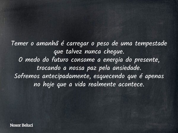 Temer o amanhã é carregar o peso de uma tempestade que talvez nunca chegue. O medo do futuro consome a energia do presente, trocando a nossa paz pela ansiedade.... Frase de Nosor Beluci.