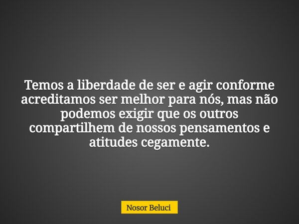 Temos a liberdade de ser e agir conforme acreditamos ser melhor para nós, mas não podemos exigir que os outros compartilhem de nossos pensamentos e atitudes ceg... Frase de Nosor Beluci.