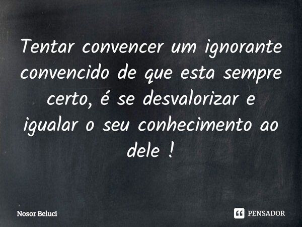 ⁠Tentar convencer um ignorante convencido de que esta sempre certo, é se desvalorizar e igualar o seu conhecimento ao dele !... Frase de Nosor Beluci.