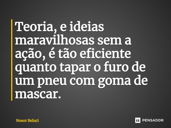 Teoria, e ideias maravilhosas sem a ação, é tão eficiente quanto tapar o furo de um pneu com goma de mascar.... Frase de Nosor Beluci.