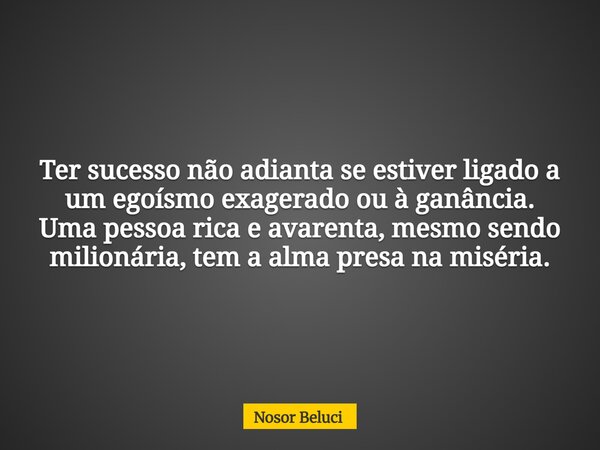 Ter sucesso não adianta se estiver ligado a um egoísmo exagerado ou à ganância. Uma pessoa rica e avarenta, mesmo sendo milionária, tem a alma presa na miséria.... Frase de Nosor Beluci.
