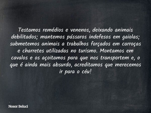 Testamos remédios e venenos, deixando animais debilitados; mantemos pássaros indefesos em gaiolas; submetemos animais a trabalhos forçados em carroças e charret... Frase de Nosor Beluci.