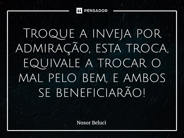 ⁠Troque a inveja por admiração, esta troca, equivale a trocar o mal pelo bem, e ambos se beneficiarão!... Frase de Nosor Beluci.