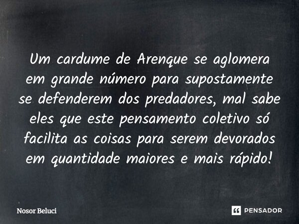 Um cardume de Arenque se aglomera em grande número para supostamente se defenderem dos predadores, mal sabe eles que este pensamento coletivo só facilita as co... Frase de Nosor Beluci.