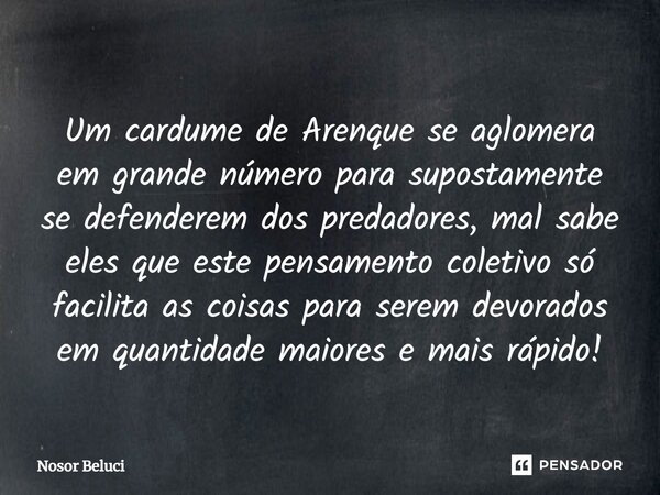 ⁠Um cardume de Arenque se aglomera em grande número para supostamente se defenderem dos predadores, mal sabe eles que este pensamento coletivo só facilita as co... Frase de Nosor Beluci.