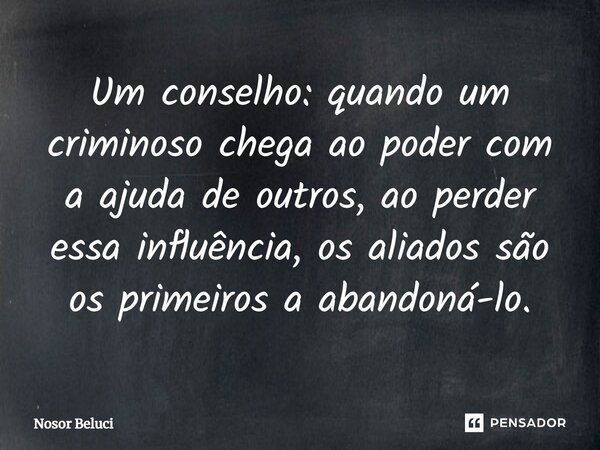 Um conselho: quando um criminoso chega ao poder com a ajuda de outros, ao perder essa influência, os aliados são os primeiros a abandoná-lo.... Frase de Nosor Beluci.