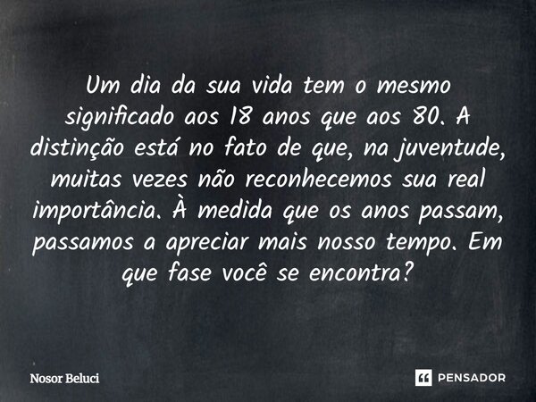 ⁠Um dia da sua vida tem o mesmo significado aos 18 anos que aos 80. A distinção está no fato de que, na juventude, muitas vezes não reconhecemos sua real import... Frase de Nosor Beluci.