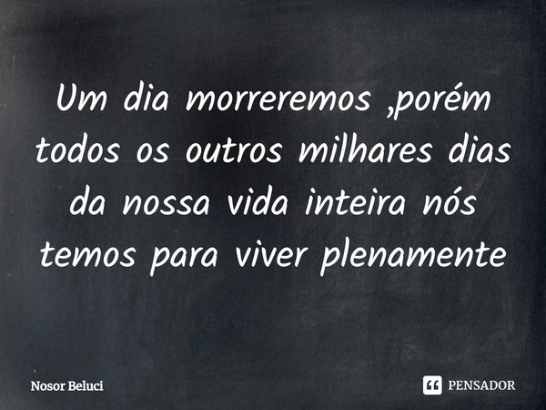 ⁠Um dia morreremos ,porém todos os outros milhares dias da nossa vida inteira nós temos para viver plenamente... Frase de Nosor Beluci.