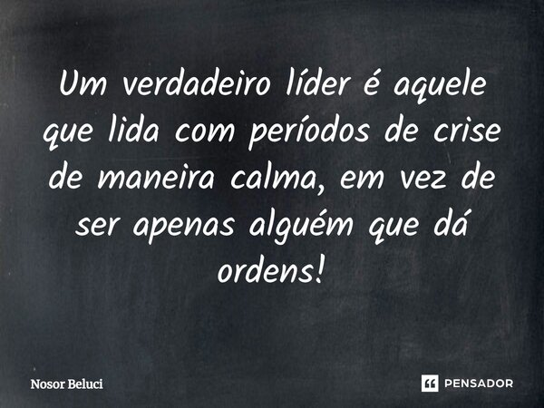 ⁠Um verdadeiro líder é aquele que lida com períodos de crise de maneira calma, em vez de ser apenas alguém que dá ordens!... Frase de Nosor Beluci.