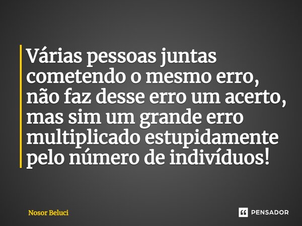 Várias pessoas juntas cometendo o mesmo erro, não faz desse erro um acerto, mas sim um grande erro multiplicado estupidamente pelo número de indivíduos!... Frase de Nosor Beluci.