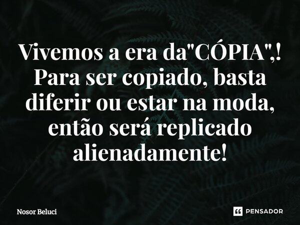 Vivemos a era da "CÓPIA",! Para ser copiado, basta diferir ou estar na moda, então será replicado alienadamente!... Frase de Nosor Beluci.