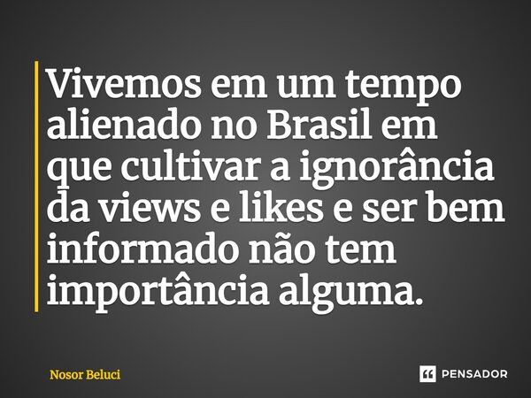 ⁠Vivemos em um tempo alienado no Brasil em que cultivar a ignorância da views e likes e ser bem informado não tem importância alguma.... Frase de Nosor Beluci.