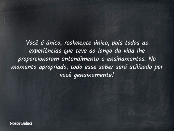 Você é único, realmente único, pois todas as experiências que teve ao longoda vidalhe proporcionaram entendimento e ensinamentos. No momento apropriado, todo es... Frase de Nosor Beluci.