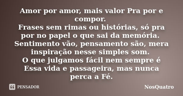 Amor por amor, mais valor Pra por e compor. Frases sem rimas ou histórias, só pra por no papel o que sai da memória. Sentimento vão, pensamento são, mera inspir... Frase de NosQuatro.