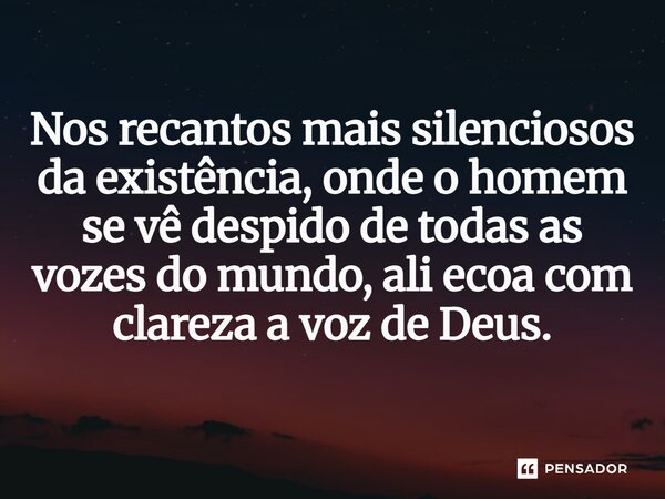 Nos recantos mais silenciosos da existência, onde o homem se vê despido de todas as vozes do mundo, ali ecoa com clareza a voz de Deus.⁠